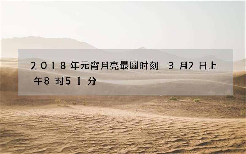 2018年元宵月亮最圆时刻 3月2日上午8时51分